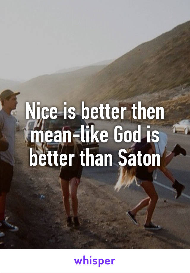 Nice is better then mean-like God is better than Saton