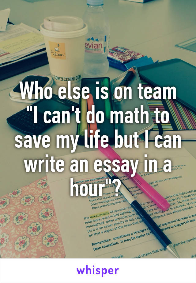 Who else is on team "I can't do math to save my life but I can write an essay in a hour"? 