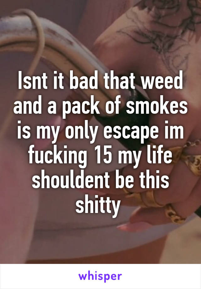 Isnt it bad that weed and a pack of smokes is my only escape im fucking 15 my life shouldent be this shitty 