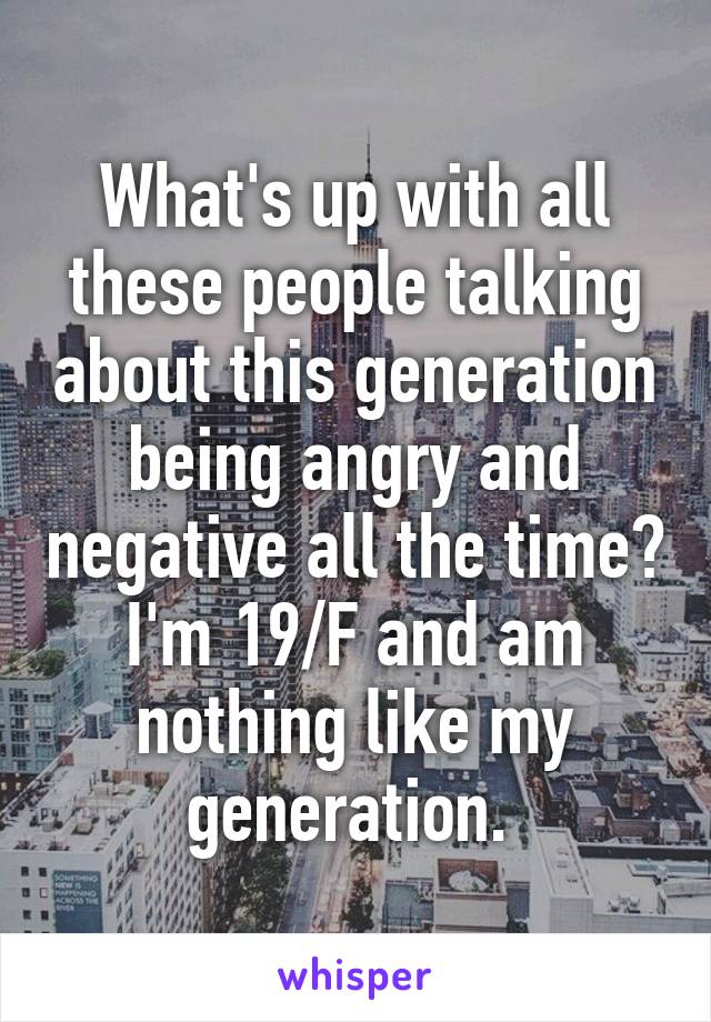 What's up with all these people talking about this generation being angry and negative all the time? I'm 19/F and am nothing like my generation. 