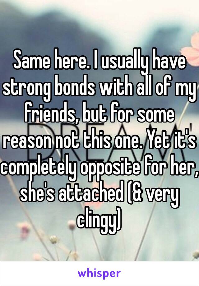 Same here. I usually have strong bonds with all of my friends, but for some reason not this one. Yet it's completely opposite for her, she's attached (& very clingy)