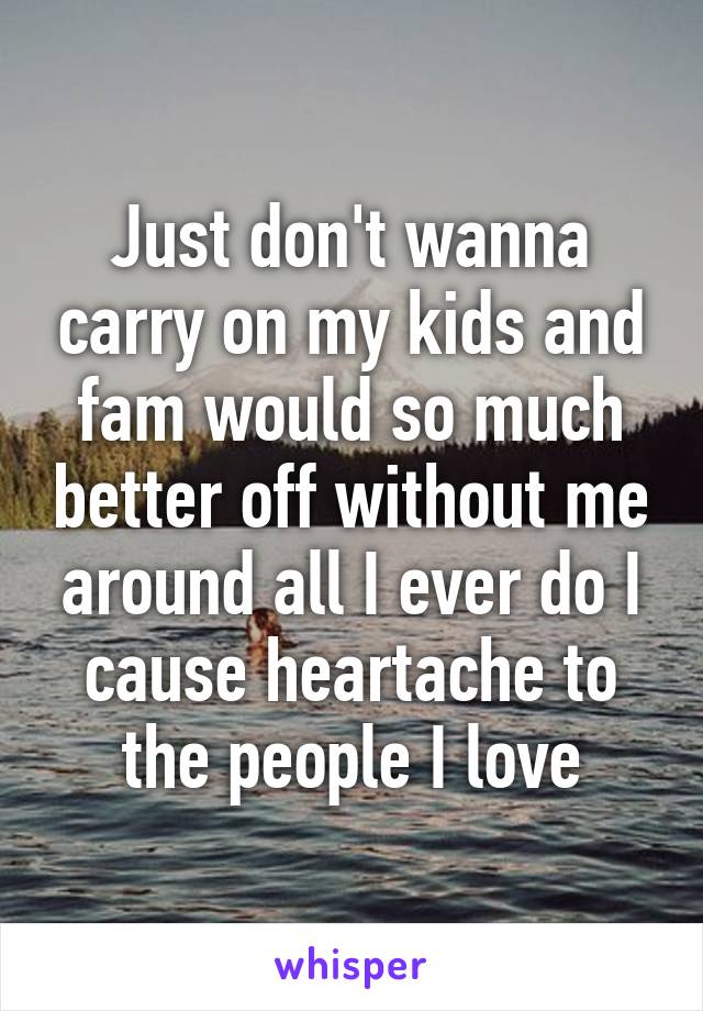 Just don't wanna carry on my kids and fam would so much better off without me around all I ever do I cause heartache to the people I love