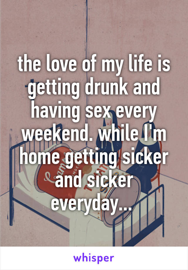 the love of my life is getting drunk and having sex every weekend. while I'm home getting sicker and sicker everyday... 