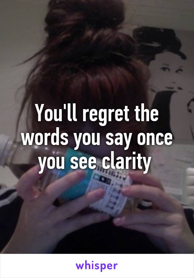 You'll regret the words you say once you see clarity 