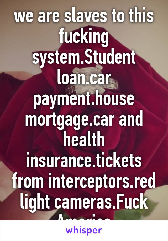 we are slaves to this fucking system.Student loan.car payment.house mortgage.car and health insurance.tickets from interceptors.red light cameras.Fuck America