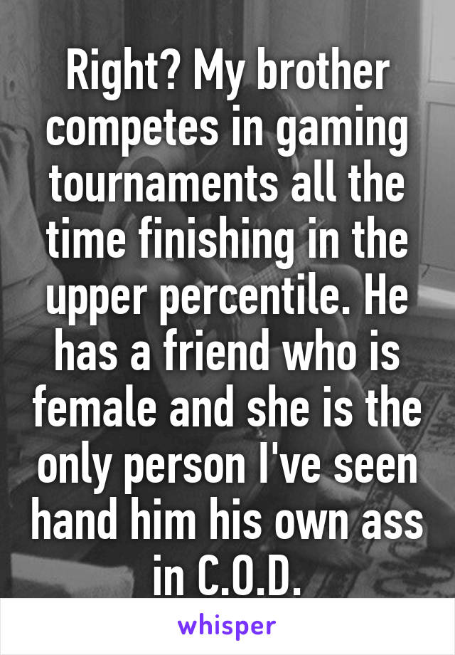 Right? My brother competes in gaming tournaments all the time finishing in the upper percentile. He has a friend who is female and she is the only person I've seen hand him his own ass in C.O.D.
