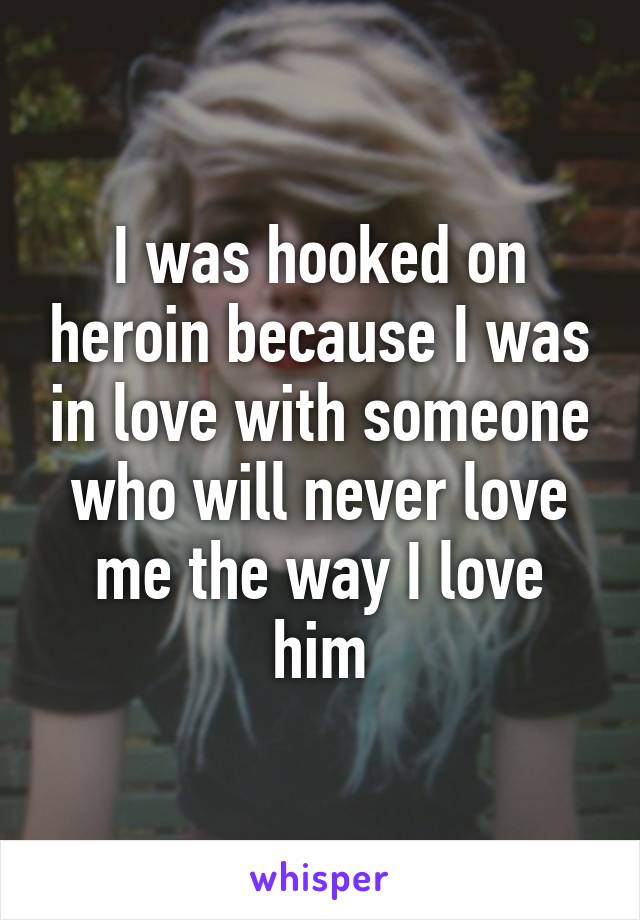 I was hooked on heroin because I was in love with someone who will never love me the way I love him