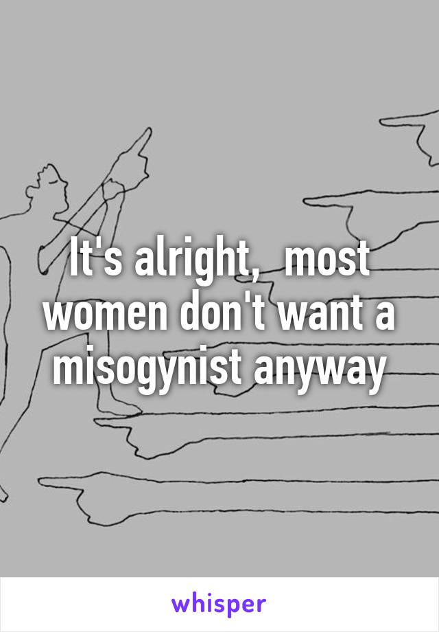 It's alright,  most women don't want a misogynist anyway