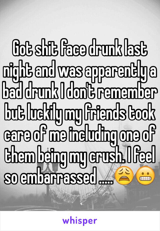 Got shit face drunk last night and was apparently a bad drunk I don't remember but luckily my friends took care of me including one of them being my crush. I feel so embarrassed .....😩😬