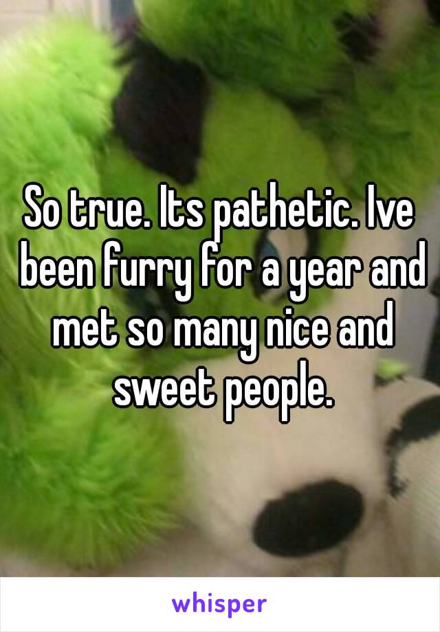 So true. Its pathetic. Ive been furry for a year and met so many nice and sweet people.