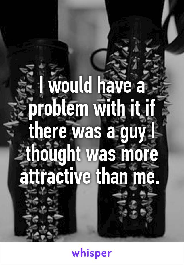 I would have a problem with it if there was a guy I thought was more attractive than me. 