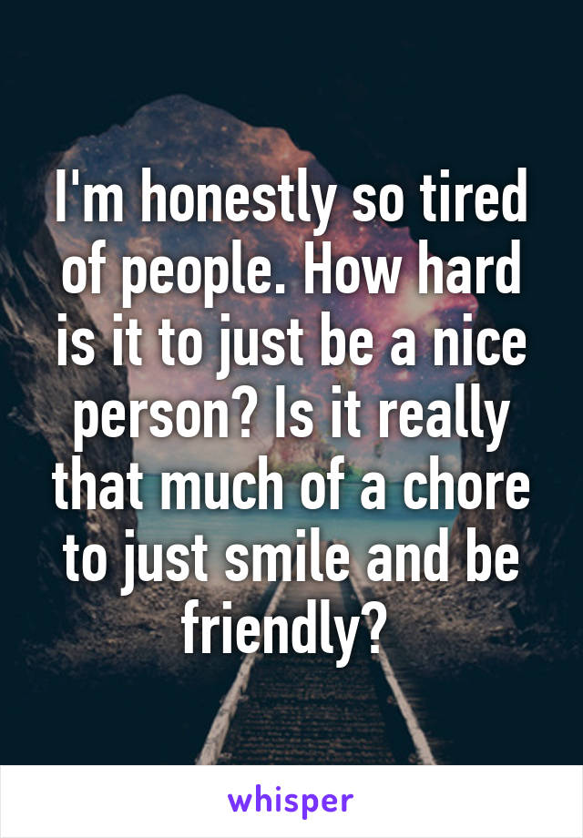 I'm honestly so tired of people. How hard is it to just be a nice person? Is it really that much of a chore to just smile and be friendly? 
