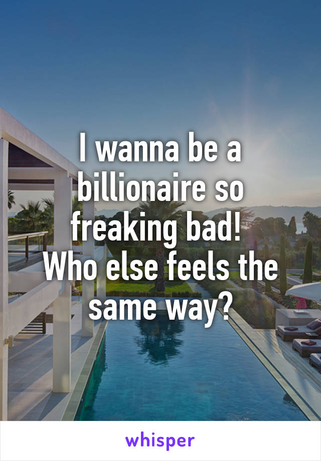 I wanna be a billionaire so freaking bad! 
Who else feels the same way?