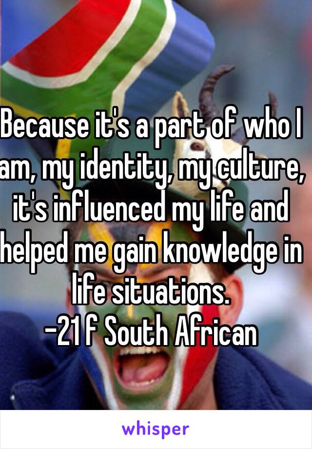 Because it's a part of who I am, my identity, my culture, it's influenced my life and helped me gain knowledge in life situations.
-21 f South African