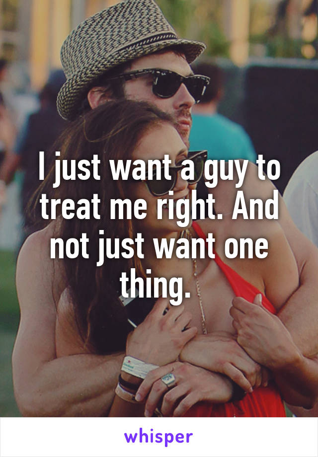 I just want a guy to treat me right. And not just want one thing. 