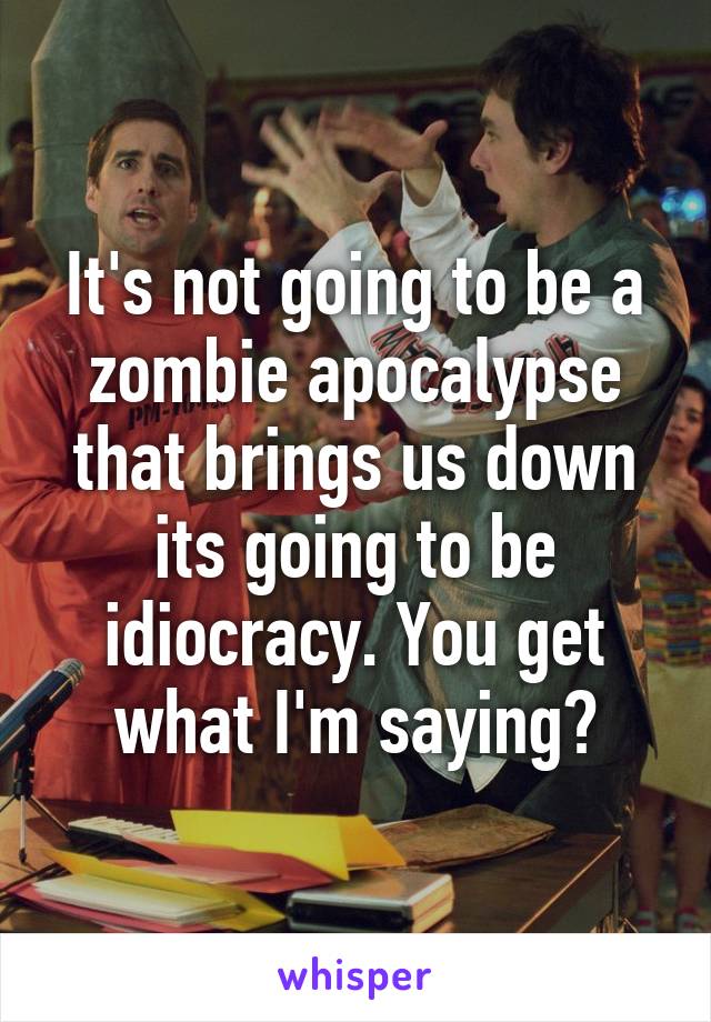 It's not going to be a zombie apocalypse that brings us down its going to be idiocracy. You get what I'm saying?