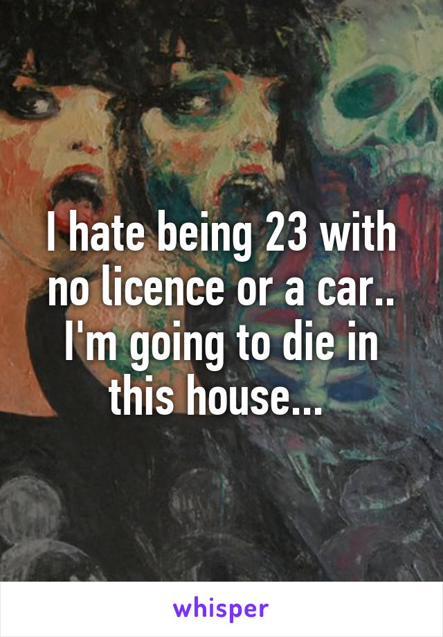 I hate being 23 with no licence or a car.. I'm going to die in this house... 