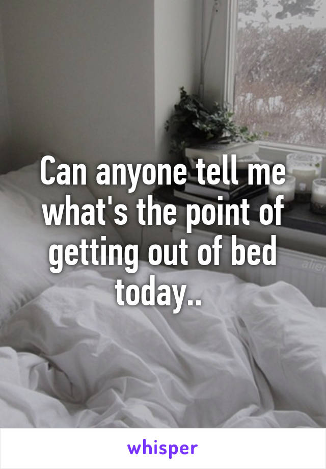 Can anyone tell me what's the point of getting out of bed today.. 