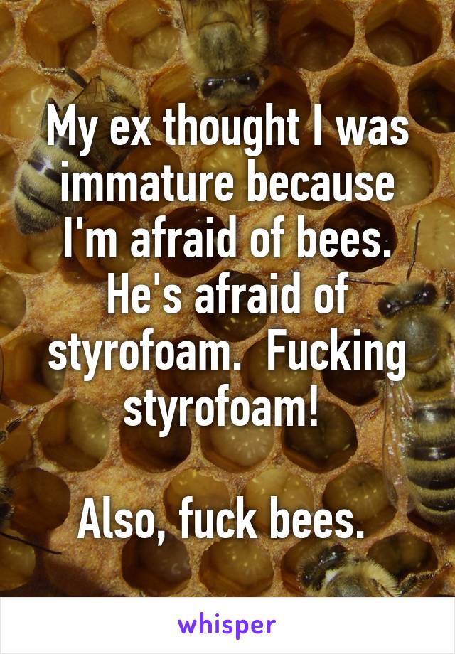 My ex thought I was immature because I'm afraid of bees. He's afraid of styrofoam.  Fucking styrofoam! 

Also, fuck bees. 