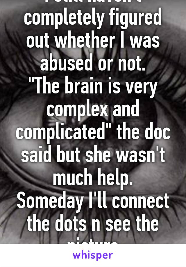 I still haven't completely figured out whether I was abused or not.
"The brain is very complex and complicated" the doc said but she wasn't much help.
Someday I'll connect the dots n see the picture
