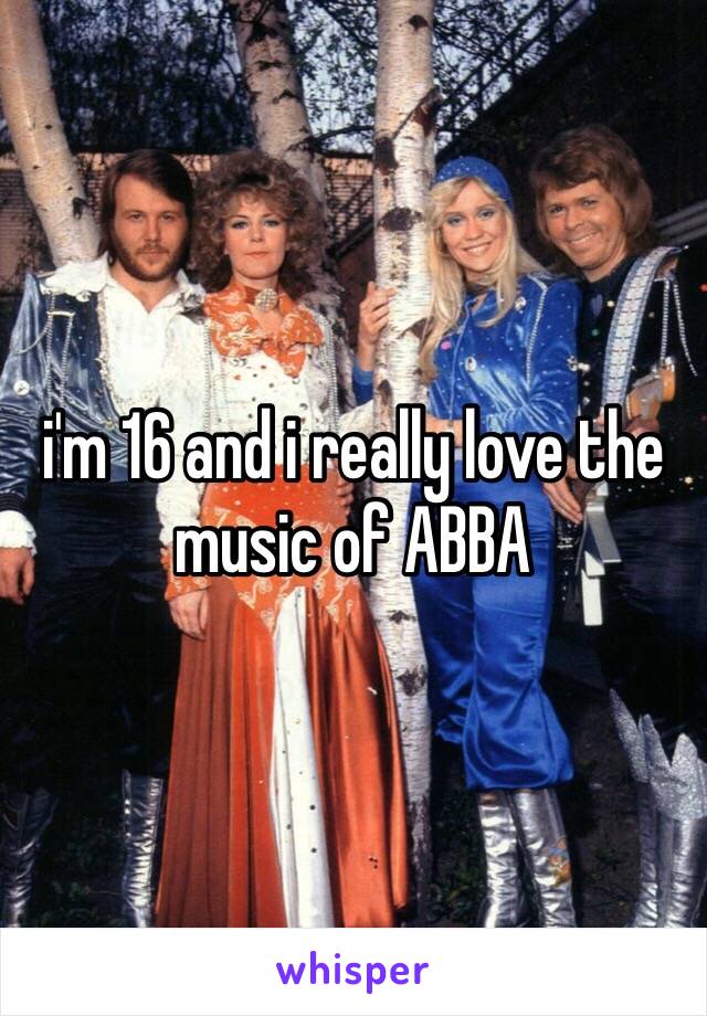 i'm 16 and i really love the music of ABBA 