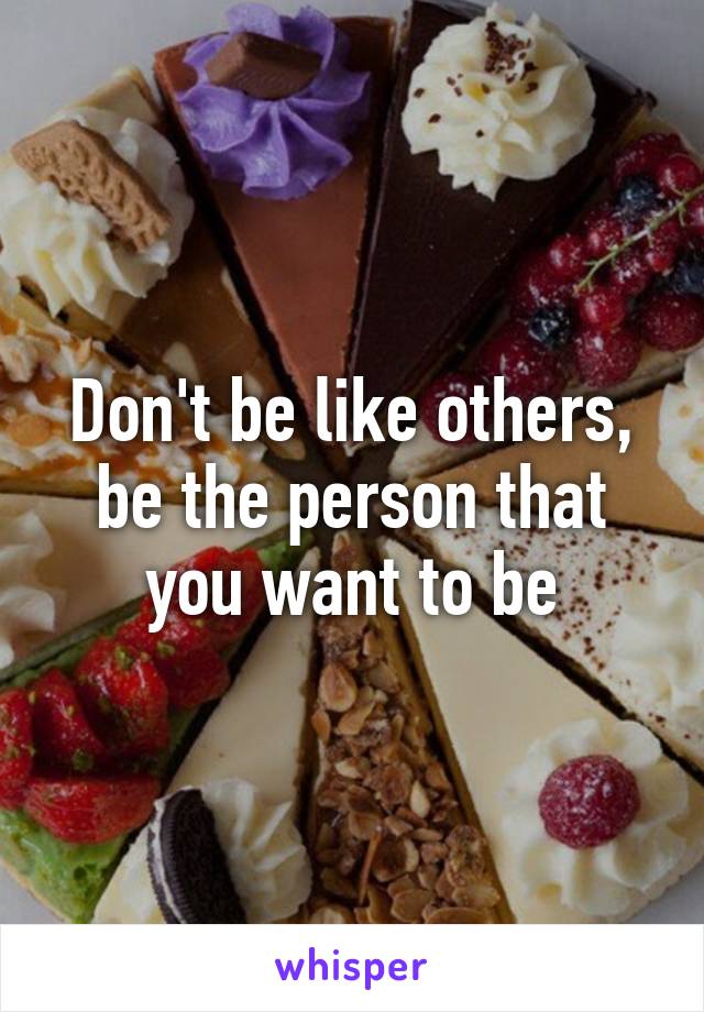 Don't be like others, be the person that you want to be