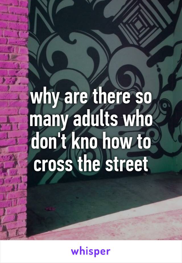 why are there so many adults who don't kno how to cross the street