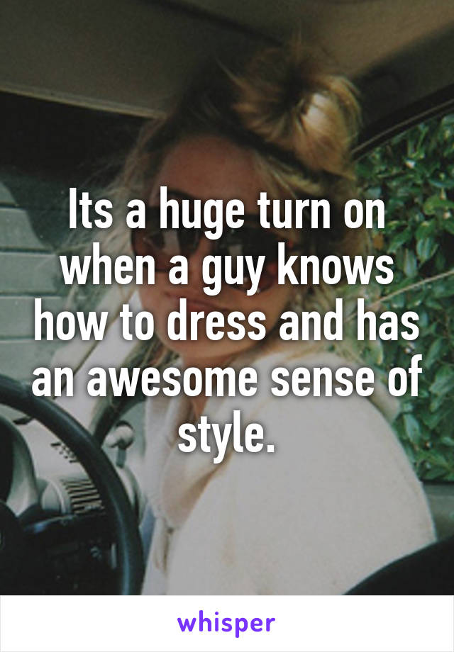 Its a huge turn on when a guy knows how to dress and has an awesome sense of style.