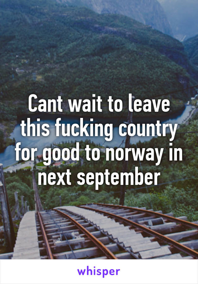 Cant wait to leave this fucking country for good to norway in next september
