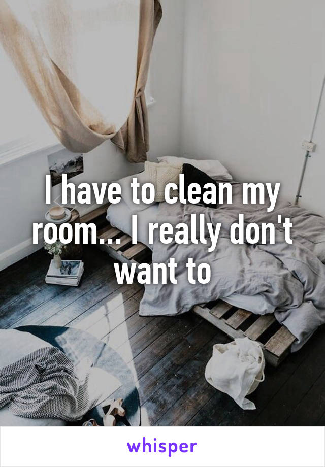 I have to clean my room... I really don't want to