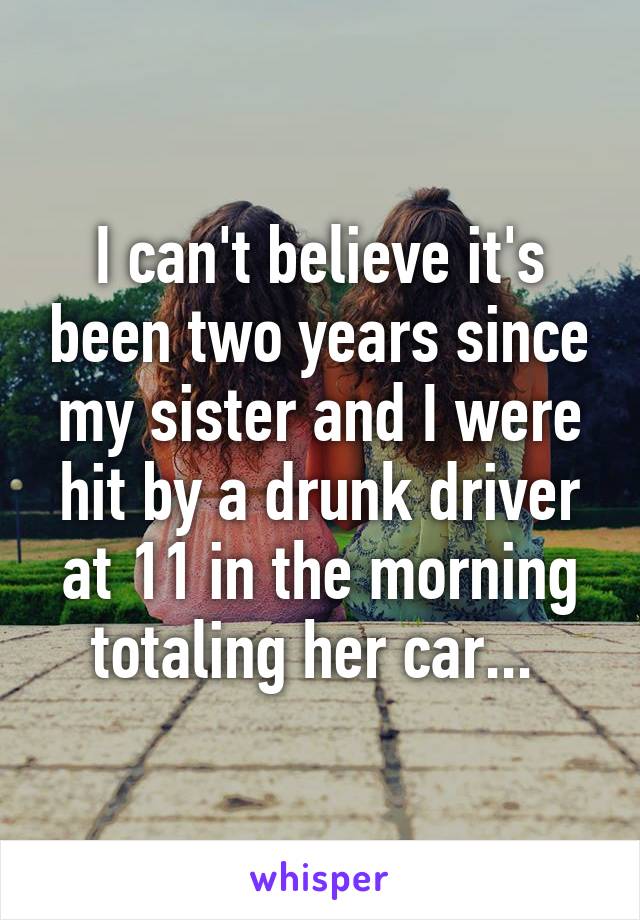 I can't believe it's been two years since my sister and I were hit by a drunk driver at 11 in the morning totaling her car... 