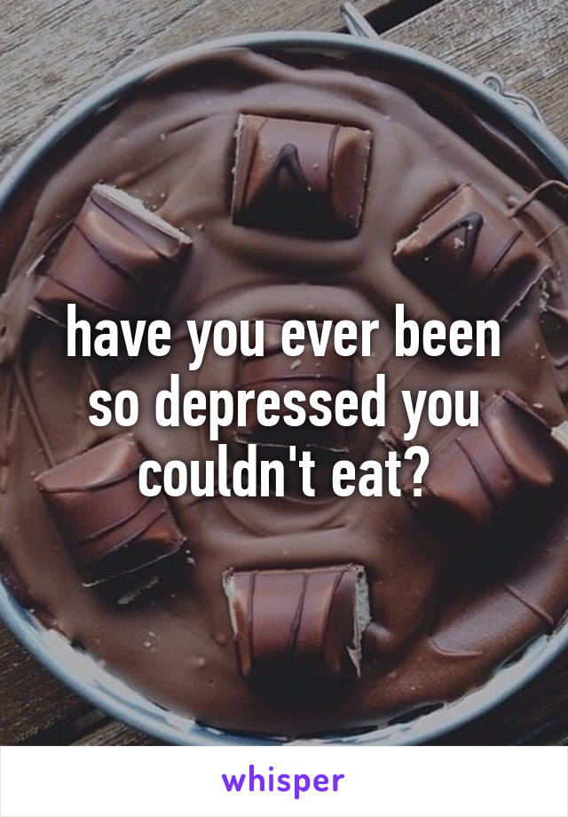 have you ever been so depressed you couldn't eat?