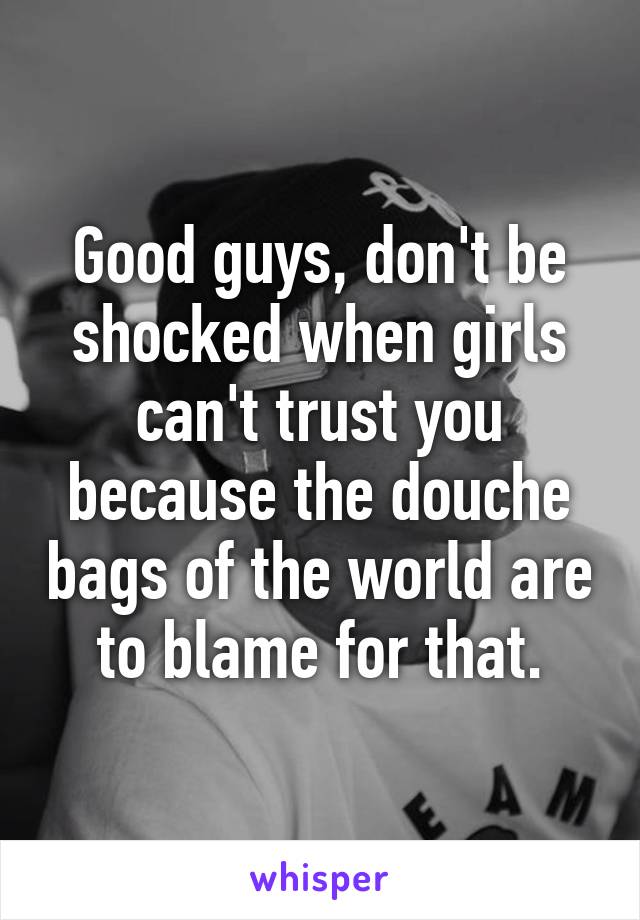 Good guys, don't be shocked when girls can't trust you because the douche bags of the world are to blame for that.