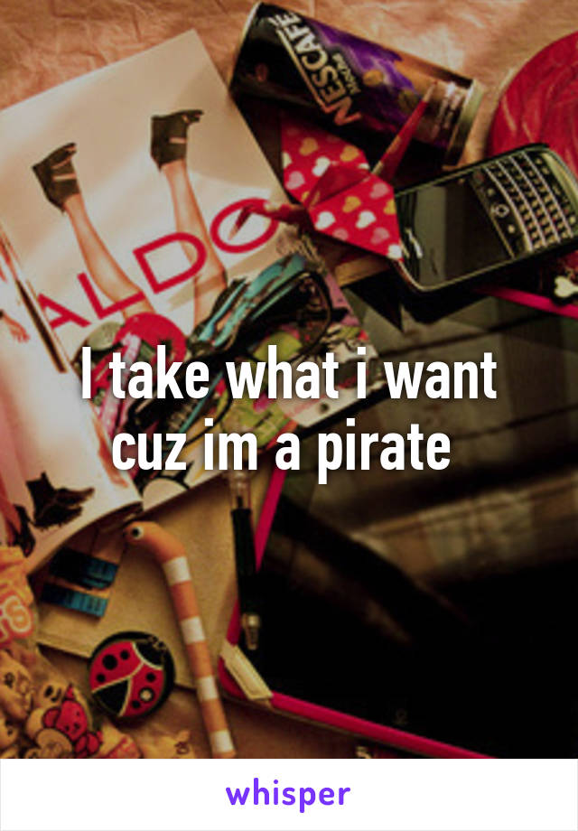 I take what i want cuz im a pirate 