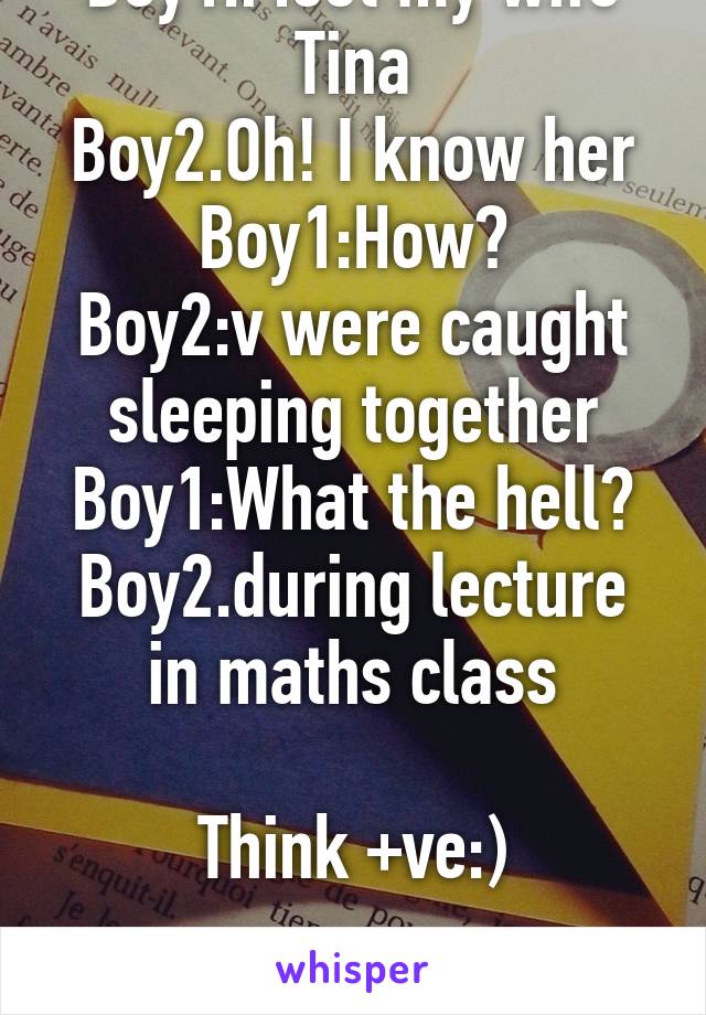 Boy1:Meet my wife Tina
Boy2.Oh! I know her
Boy1:How?
Boy2:v were caught sleeping together
Boy1:What the hell?
Boy2.during lecture in maths class

Think +ve:)

