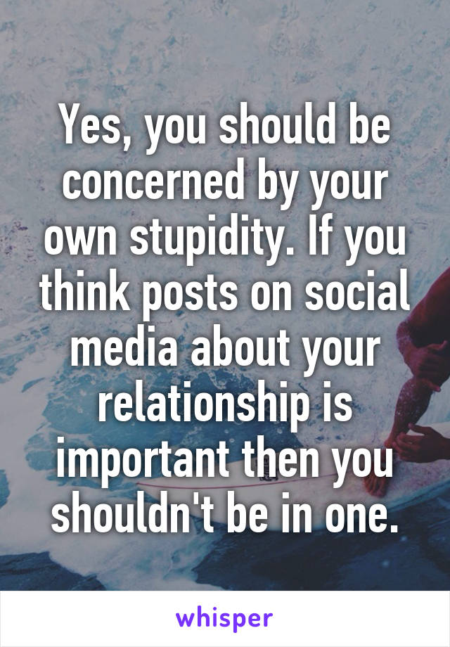 Yes, you should be concerned by your own stupidity. If you think posts on social media about your relationship is important then you shouldn't be in one.