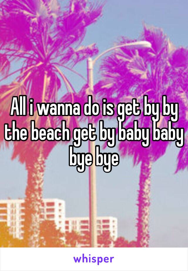 All i wanna do is get by by the beach get by baby baby bye bye