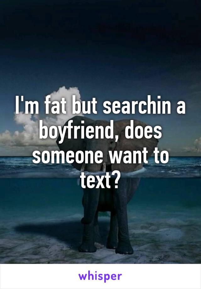 I'm fat but searchin a boyfriend, does someone want to text?