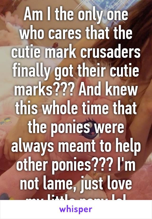 Am I the only one who cares that the cutie mark crusaders finally got their cutie marks??? And knew this whole time that the ponies were always meant to help other ponies??? I'm not lame, just love my little pony lol