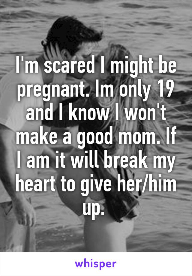 I'm scared I might be pregnant. Im only 19 and I know I won't make a good mom. If I am it will break my heart to give her/him up. 