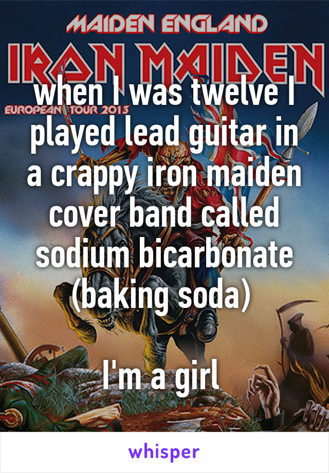 when I was twelve I played lead guitar in a crappy iron maiden cover band called sodium bicarbonate (baking soda) 

I'm a girl 