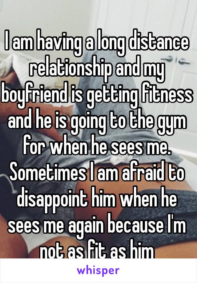 I am having a long distance relationship and my boyfriend is getting fitness and he is going to the gym for when he sees me. Sometimes I am afraid to disappoint him when he sees me again because I'm not as fit as him