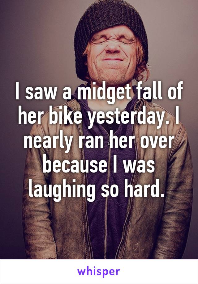 I saw a midget fall of her bike yesterday. I nearly ran her over because I was laughing so hard. 