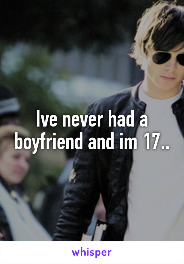 Ive never had a boyfriend and im 17..