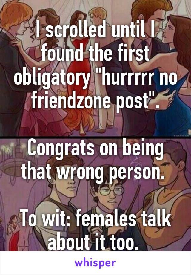 I scrolled until I found the first obligatory "hurrrrr no friendzone post".

Congrats on being that wrong person. 

To wit: females talk about it too. 