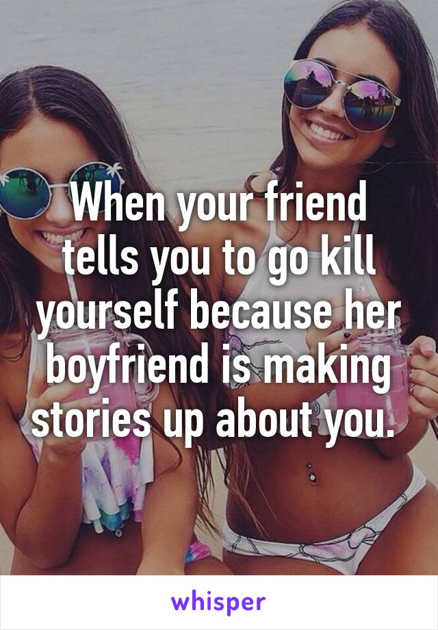 When your friend tells you to go kill yourself because her boyfriend is making stories up about you. 