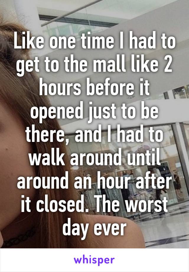 Like one time I had to get to the mall like 2 hours before it opened just to be there, and I had to walk around until around an hour after it closed. The worst day ever