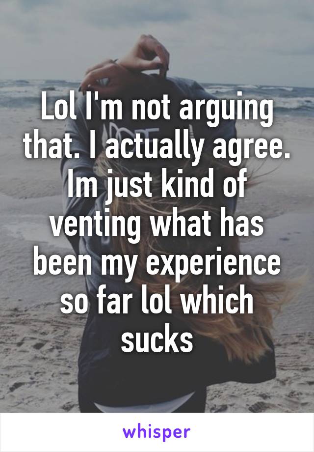 Lol I'm not arguing that. I actually agree. Im just kind of venting what has been my experience so far lol which sucks