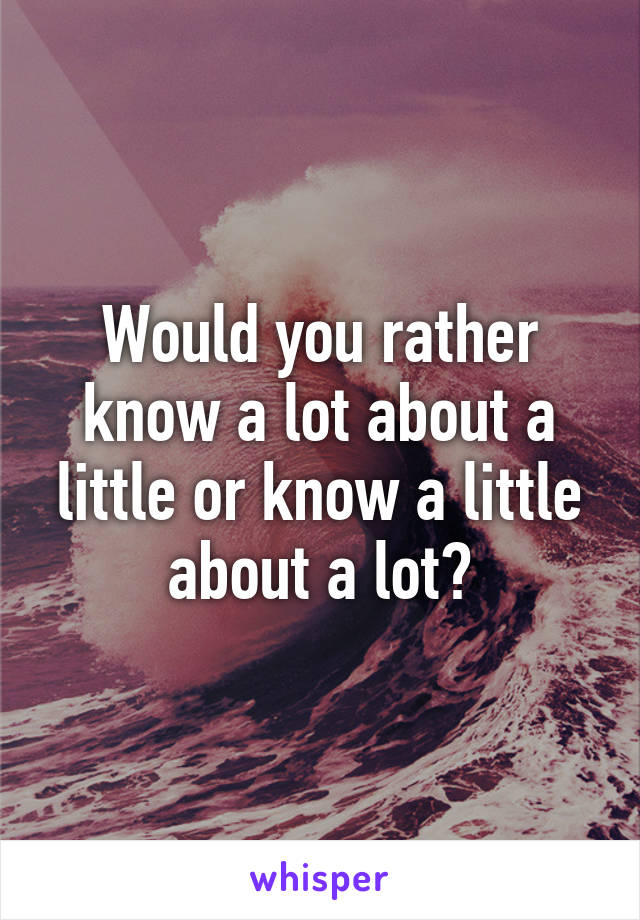 Would you rather know a lot about a little or know a little about a lot?