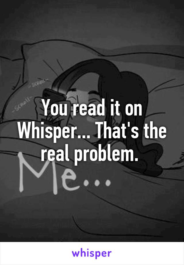 You read it on Whisper... That's the real problem. 